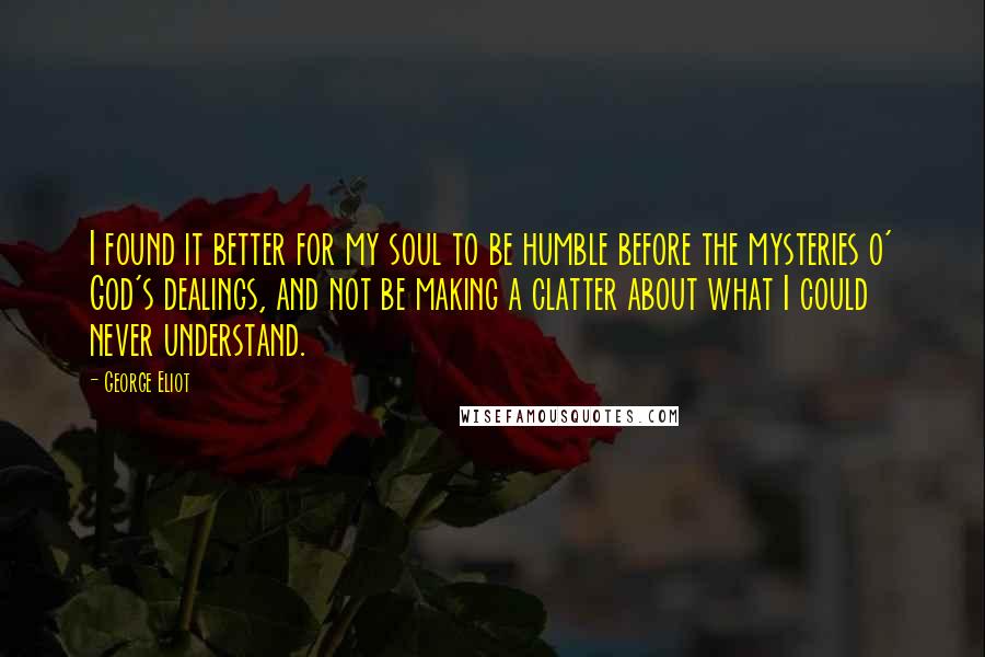 George Eliot Quotes: I found it better for my soul to be humble before the mysteries o' God's dealings, and not be making a clatter about what I could never understand.