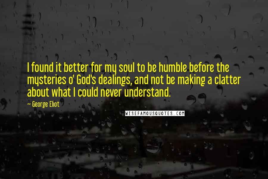 George Eliot Quotes: I found it better for my soul to be humble before the mysteries o' God's dealings, and not be making a clatter about what I could never understand.