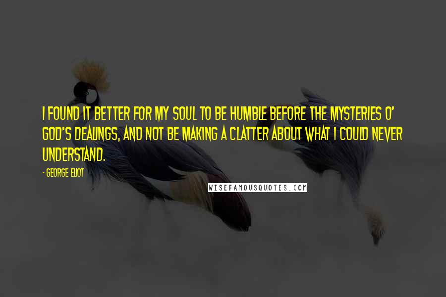 George Eliot Quotes: I found it better for my soul to be humble before the mysteries o' God's dealings, and not be making a clatter about what I could never understand.