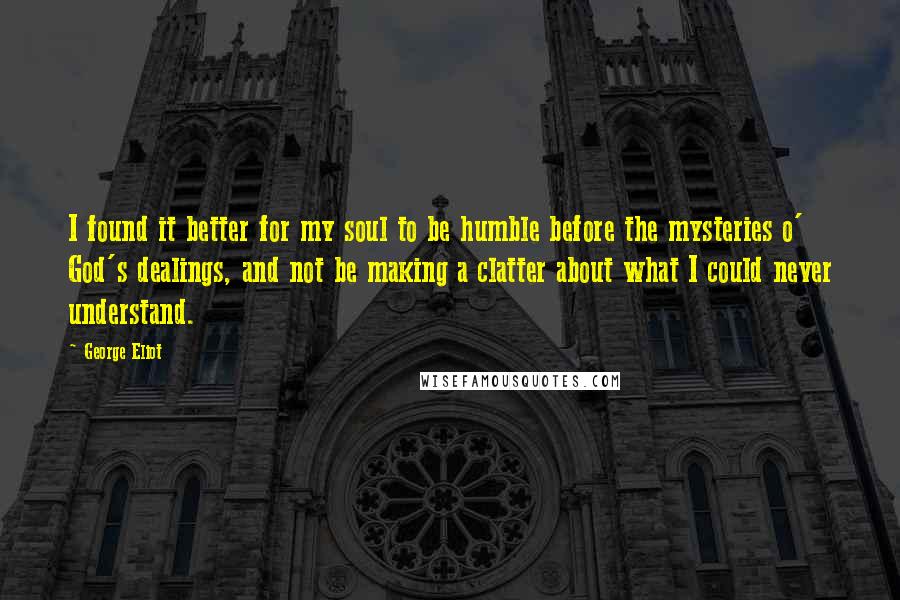 George Eliot Quotes: I found it better for my soul to be humble before the mysteries o' God's dealings, and not be making a clatter about what I could never understand.