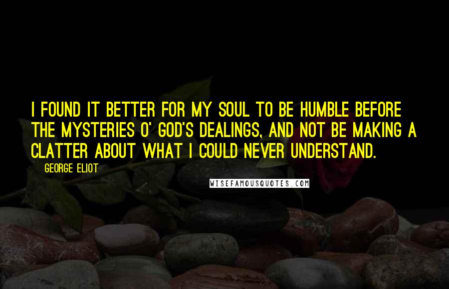 George Eliot Quotes: I found it better for my soul to be humble before the mysteries o' God's dealings, and not be making a clatter about what I could never understand.