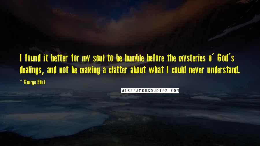 George Eliot Quotes: I found it better for my soul to be humble before the mysteries o' God's dealings, and not be making a clatter about what I could never understand.