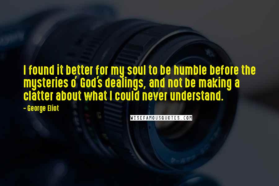 George Eliot Quotes: I found it better for my soul to be humble before the mysteries o' God's dealings, and not be making a clatter about what I could never understand.