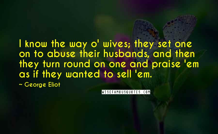 George Eliot Quotes: I know the way o' wives; they set one on to abuse their husbands, and then they turn round on one and praise 'em as if they wanted to sell 'em.