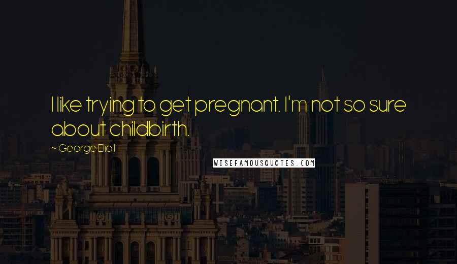 George Eliot Quotes: I like trying to get pregnant. I'm not so sure about childbirth.