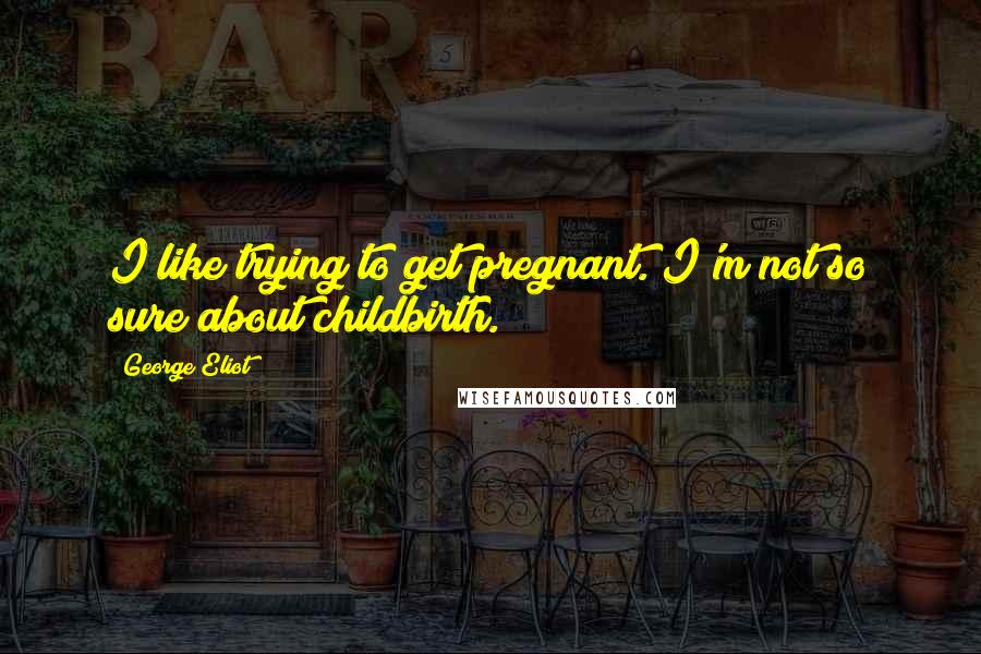 George Eliot Quotes: I like trying to get pregnant. I'm not so sure about childbirth.