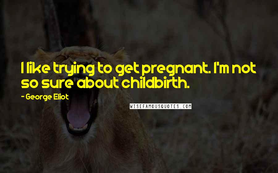 George Eliot Quotes: I like trying to get pregnant. I'm not so sure about childbirth.