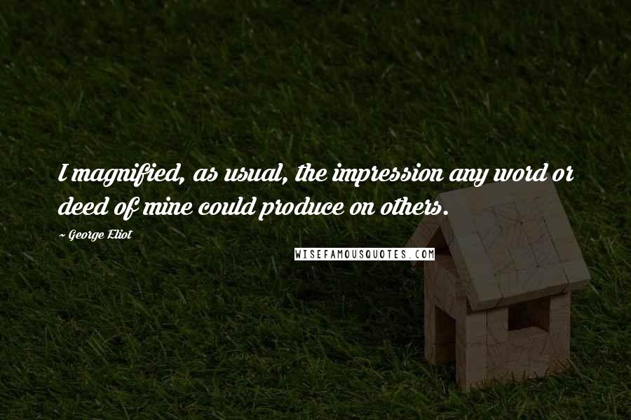 George Eliot Quotes: I magnified, as usual, the impression any word or deed of mine could produce on others.