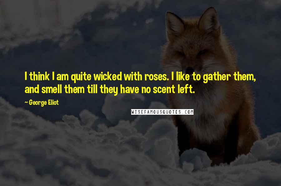 George Eliot Quotes: I think I am quite wicked with roses. I like to gather them, and smell them till they have no scent left.