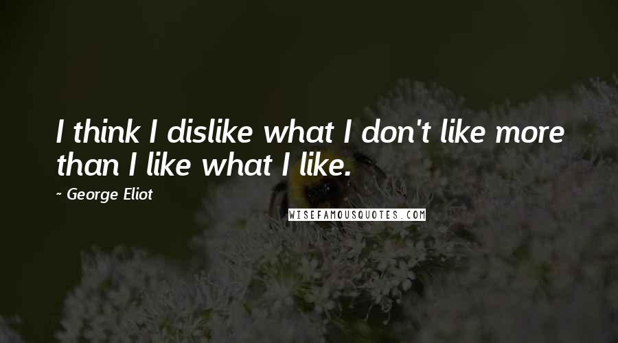 George Eliot Quotes: I think I dislike what I don't like more than I like what I like.