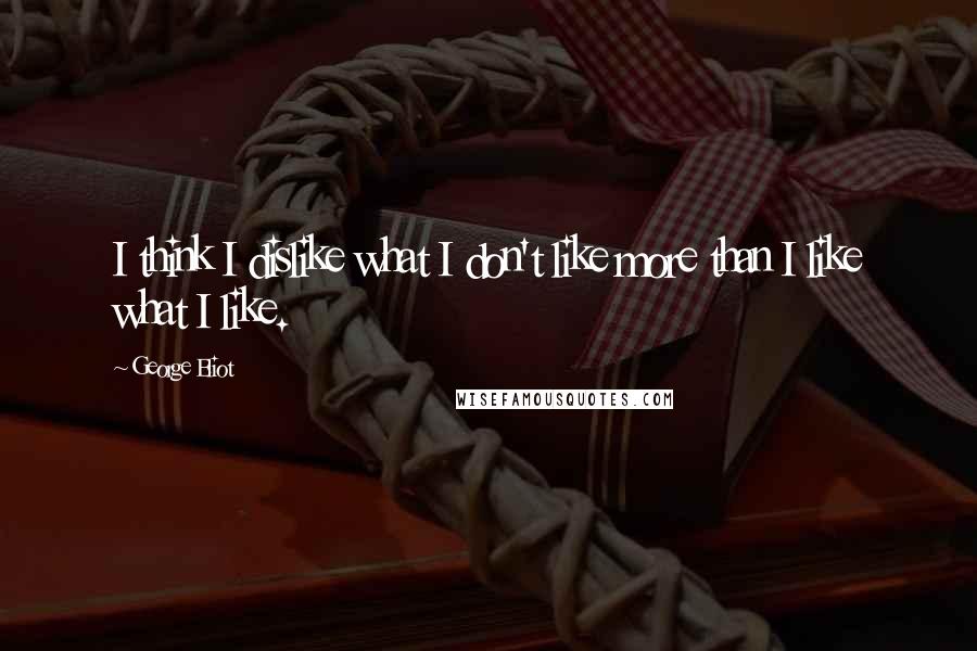 George Eliot Quotes: I think I dislike what I don't like more than I like what I like.