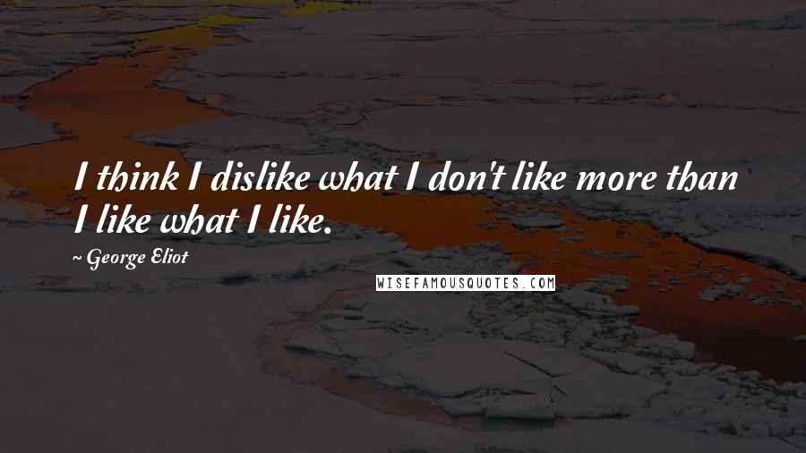 George Eliot Quotes: I think I dislike what I don't like more than I like what I like.