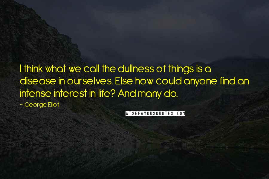 George Eliot Quotes: I think what we call the dullness of things is a disease in ourselves. Else how could anyone find an intense interest in life? And many do.