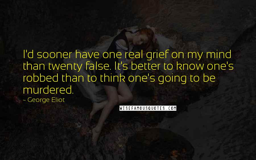 George Eliot Quotes: I'd sooner have one real grief on my mind than twenty false. It's better to know one's robbed than to think one's going to be murdered.