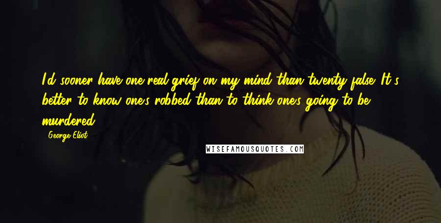 George Eliot Quotes: I'd sooner have one real grief on my mind than twenty false. It's better to know one's robbed than to think one's going to be murdered.