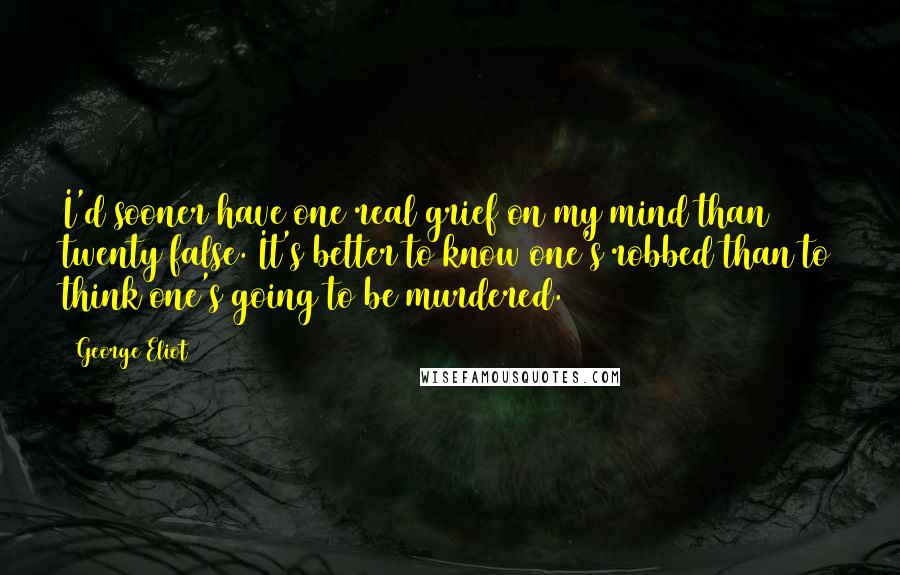 George Eliot Quotes: I'd sooner have one real grief on my mind than twenty false. It's better to know one's robbed than to think one's going to be murdered.