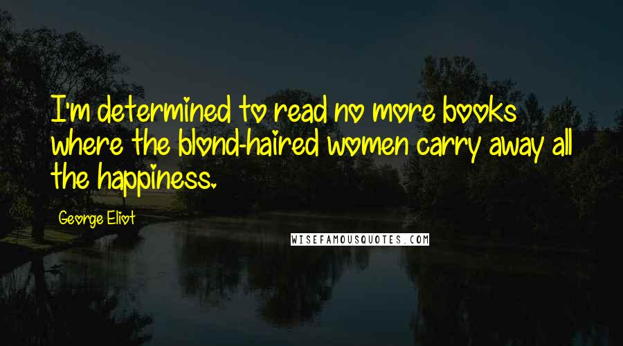 George Eliot Quotes: I'm determined to read no more books where the blond-haired women carry away all the happiness.