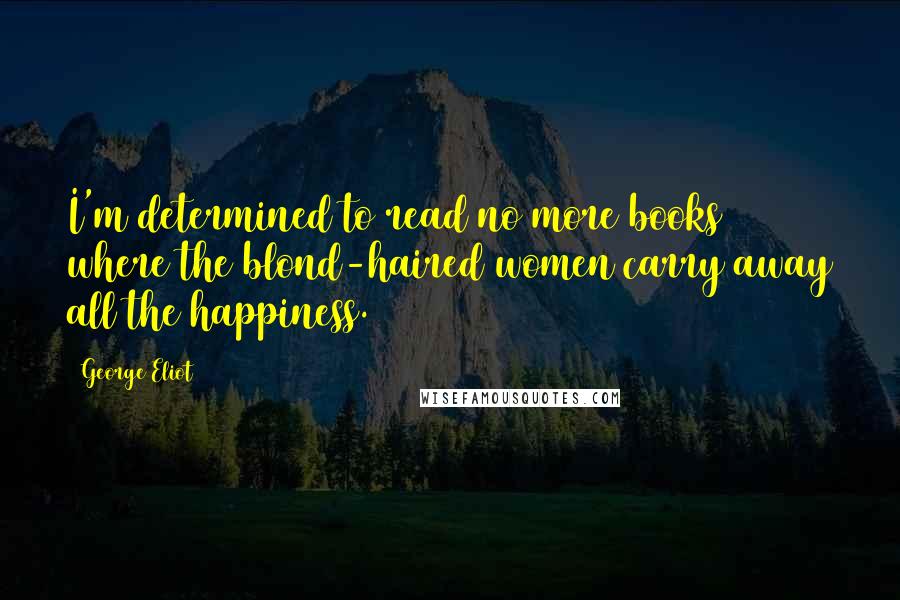 George Eliot Quotes: I'm determined to read no more books where the blond-haired women carry away all the happiness.