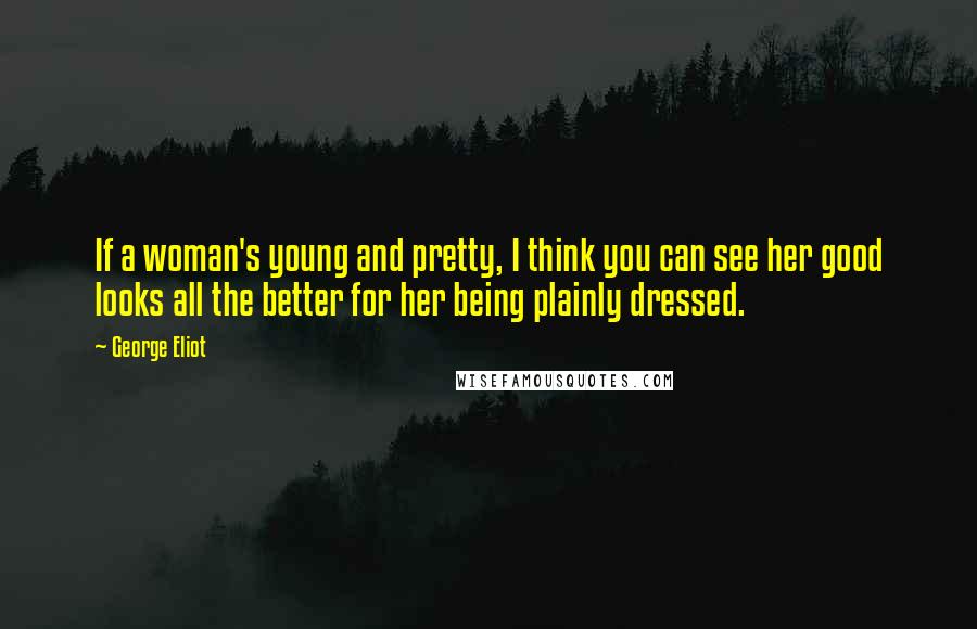 George Eliot Quotes: If a woman's young and pretty, I think you can see her good looks all the better for her being plainly dressed.