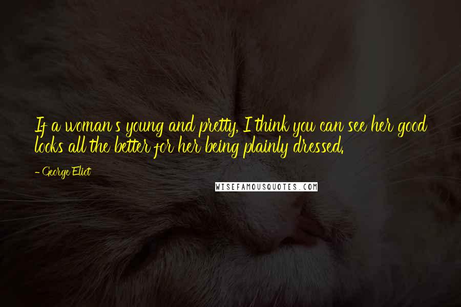 George Eliot Quotes: If a woman's young and pretty, I think you can see her good looks all the better for her being plainly dressed.