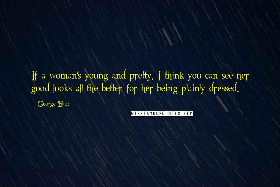 George Eliot Quotes: If a woman's young and pretty, I think you can see her good looks all the better for her being plainly dressed.