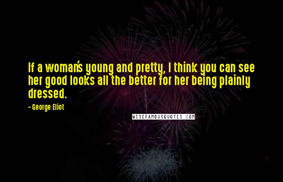 George Eliot Quotes: If a woman's young and pretty, I think you can see her good looks all the better for her being plainly dressed.