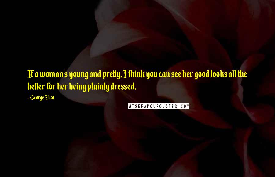 George Eliot Quotes: If a woman's young and pretty, I think you can see her good looks all the better for her being plainly dressed.