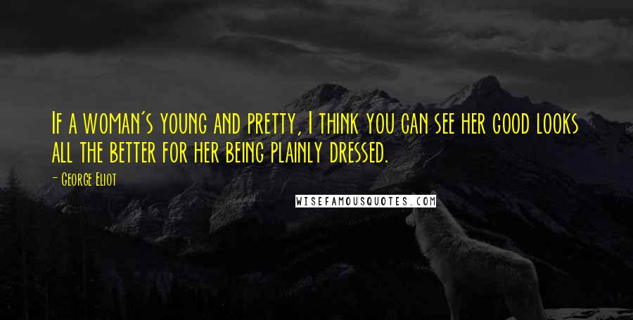 George Eliot Quotes: If a woman's young and pretty, I think you can see her good looks all the better for her being plainly dressed.