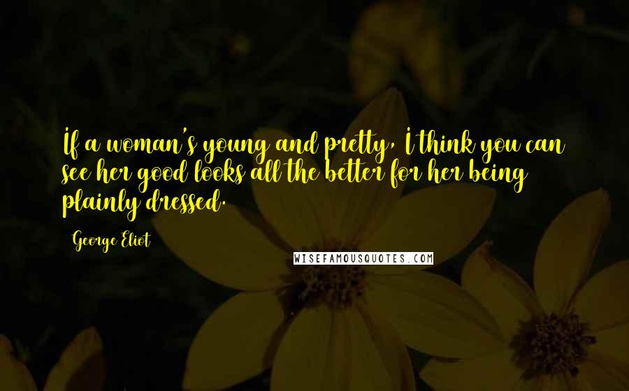 George Eliot Quotes: If a woman's young and pretty, I think you can see her good looks all the better for her being plainly dressed.