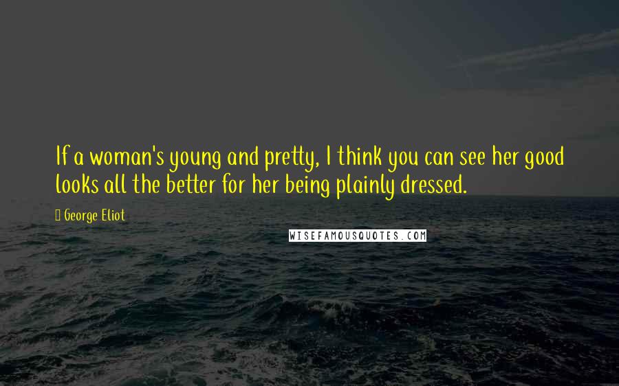 George Eliot Quotes: If a woman's young and pretty, I think you can see her good looks all the better for her being plainly dressed.