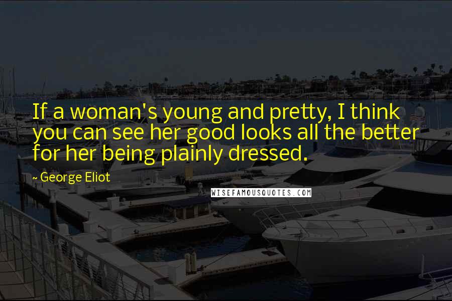 George Eliot Quotes: If a woman's young and pretty, I think you can see her good looks all the better for her being plainly dressed.