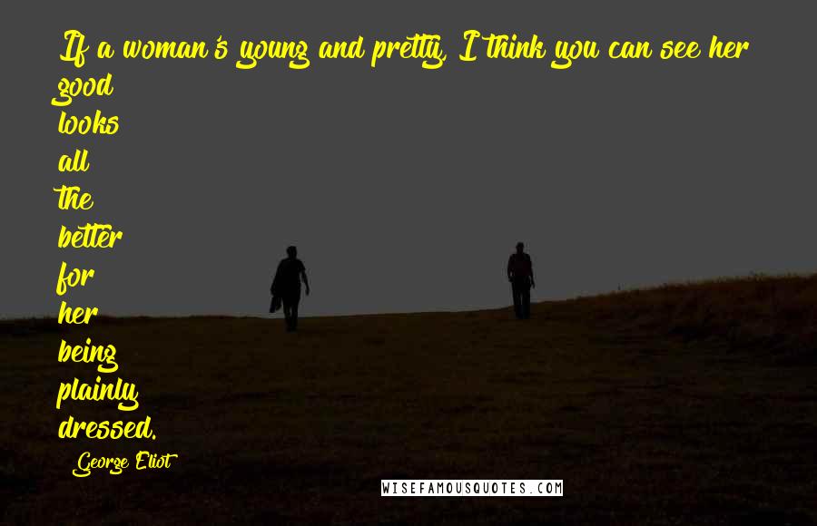 George Eliot Quotes: If a woman's young and pretty, I think you can see her good looks all the better for her being plainly dressed.