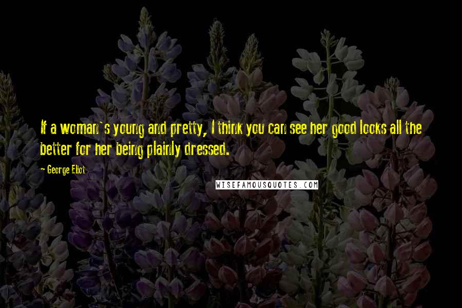 George Eliot Quotes: If a woman's young and pretty, I think you can see her good looks all the better for her being plainly dressed.