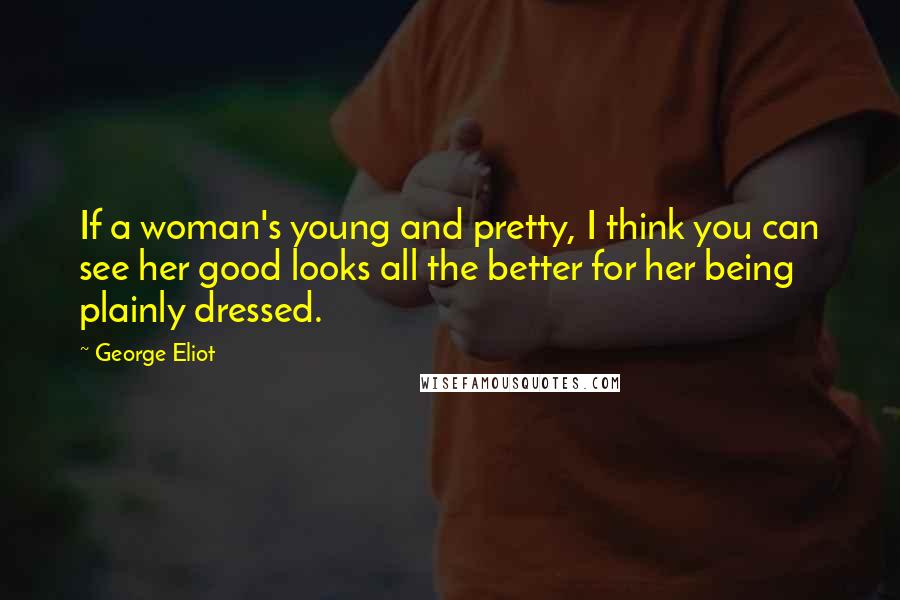 George Eliot Quotes: If a woman's young and pretty, I think you can see her good looks all the better for her being plainly dressed.