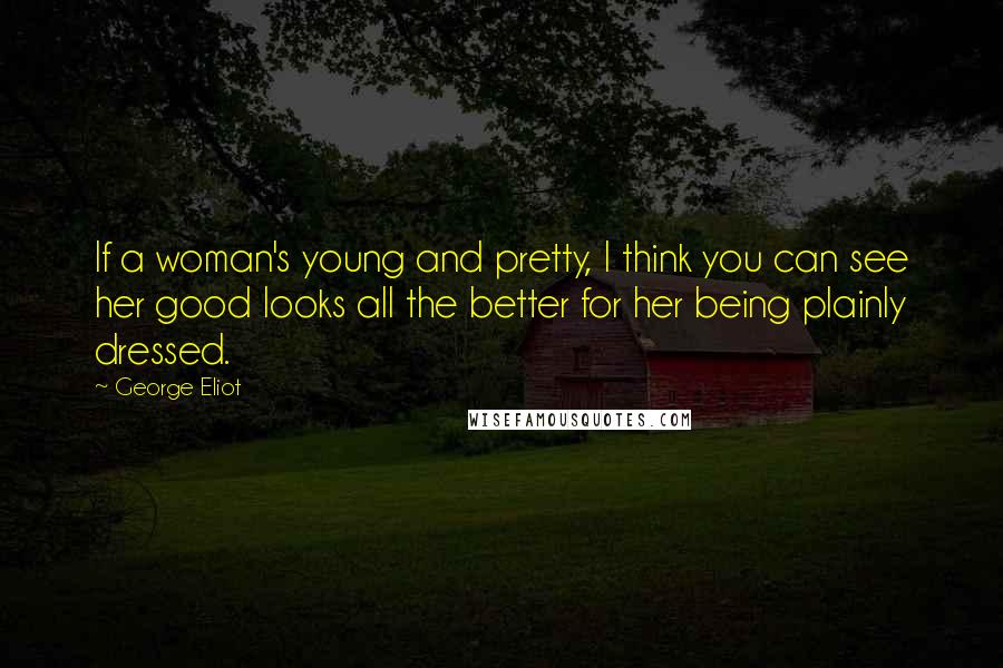 George Eliot Quotes: If a woman's young and pretty, I think you can see her good looks all the better for her being plainly dressed.