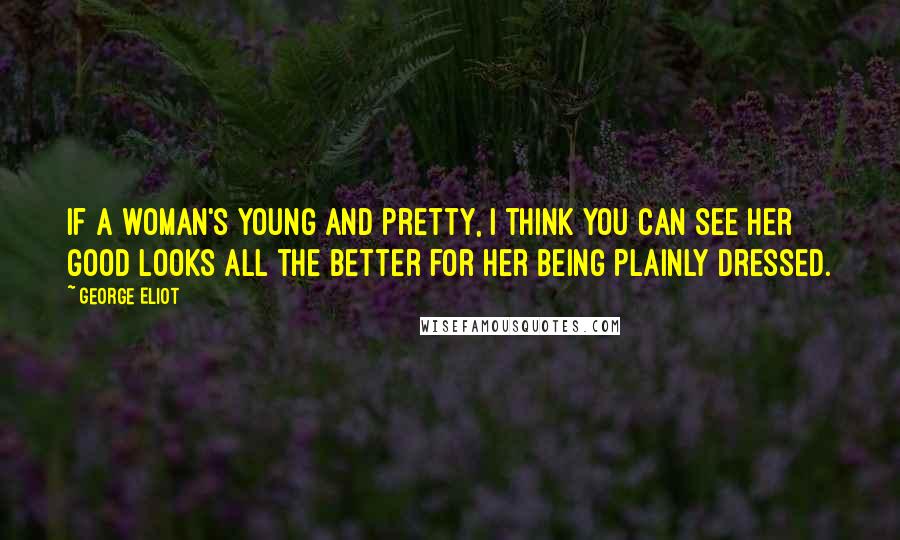 George Eliot Quotes: If a woman's young and pretty, I think you can see her good looks all the better for her being plainly dressed.