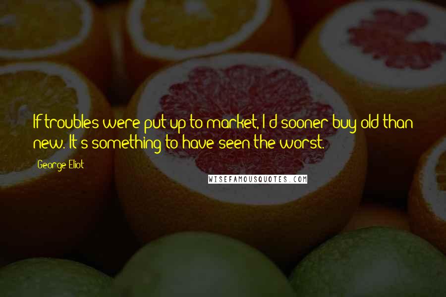 George Eliot Quotes: If troubles were put up to market, I'd sooner buy old than new. It's something to have seen the worst.