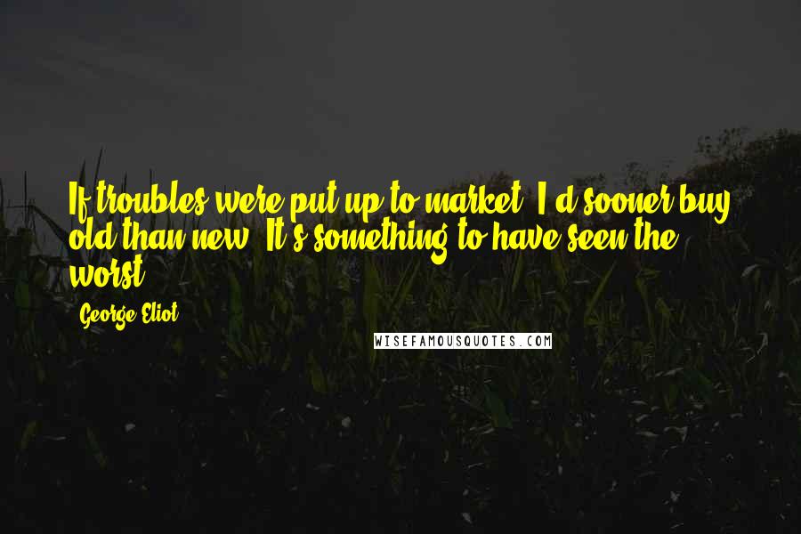 George Eliot Quotes: If troubles were put up to market, I'd sooner buy old than new. It's something to have seen the worst.