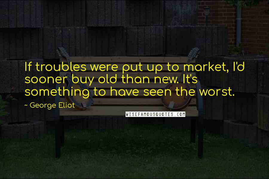 George Eliot Quotes: If troubles were put up to market, I'd sooner buy old than new. It's something to have seen the worst.