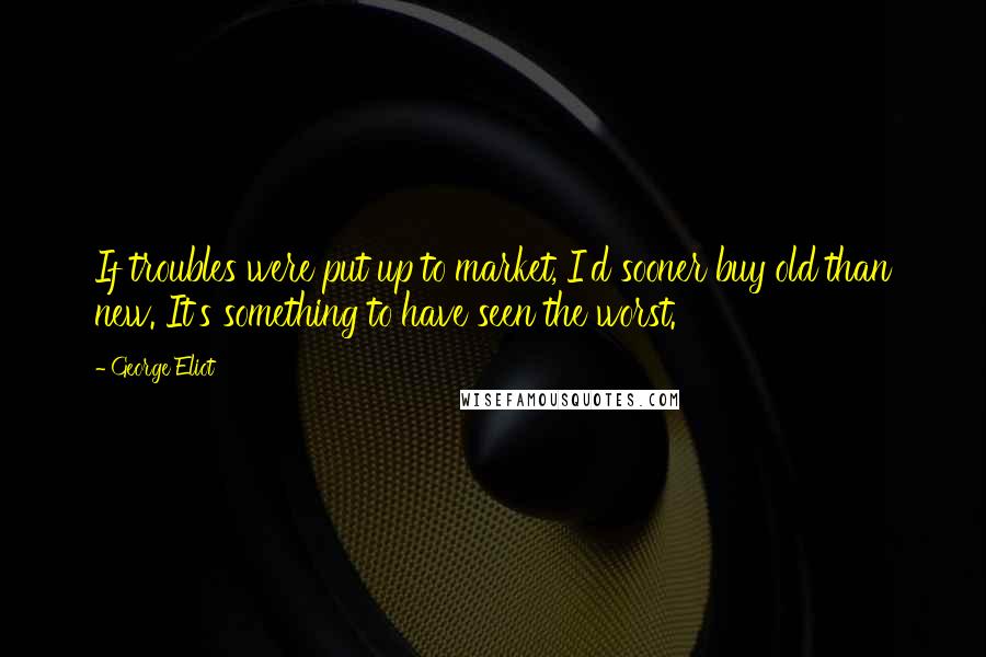 George Eliot Quotes: If troubles were put up to market, I'd sooner buy old than new. It's something to have seen the worst.