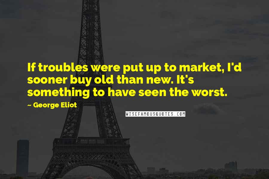 George Eliot Quotes: If troubles were put up to market, I'd sooner buy old than new. It's something to have seen the worst.