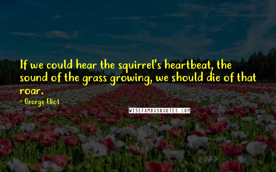 George Eliot Quotes: If we could hear the squirrel's heartbeat, the sound of the grass growing, we should die of that roar.