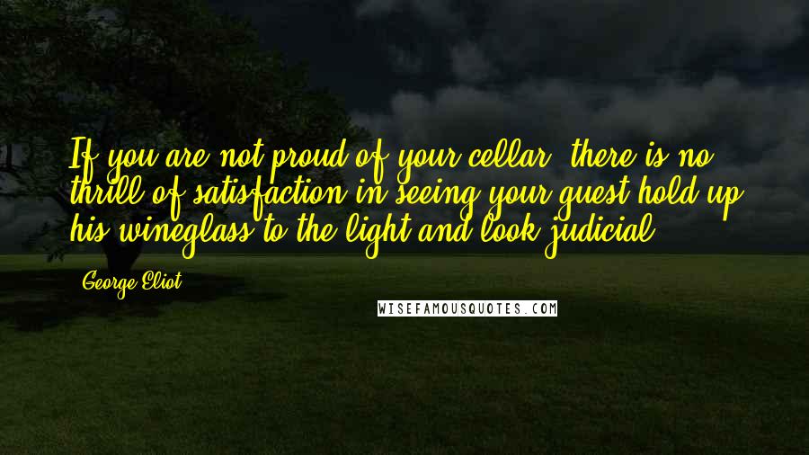 George Eliot Quotes: If you are not proud of your cellar, there is no thrill of satisfaction in seeing your guest hold up his wineglass to the light and look judicial.