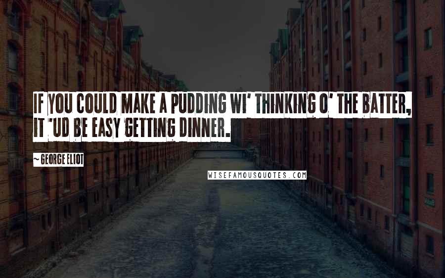 George Eliot Quotes: If you could make a pudding wi' thinking o' the batter, it 'ud be easy getting dinner.