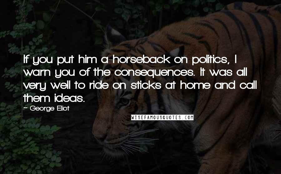 George Eliot Quotes: If you put him a-horseback on politics, I warn you of the consequences. It was all very well to ride on sticks at home and call them ideas.