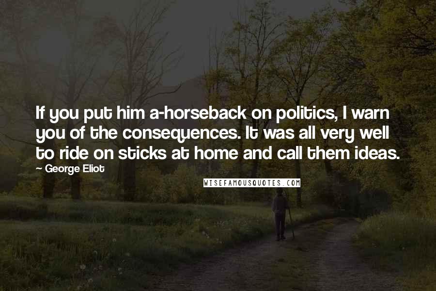 George Eliot Quotes: If you put him a-horseback on politics, I warn you of the consequences. It was all very well to ride on sticks at home and call them ideas.