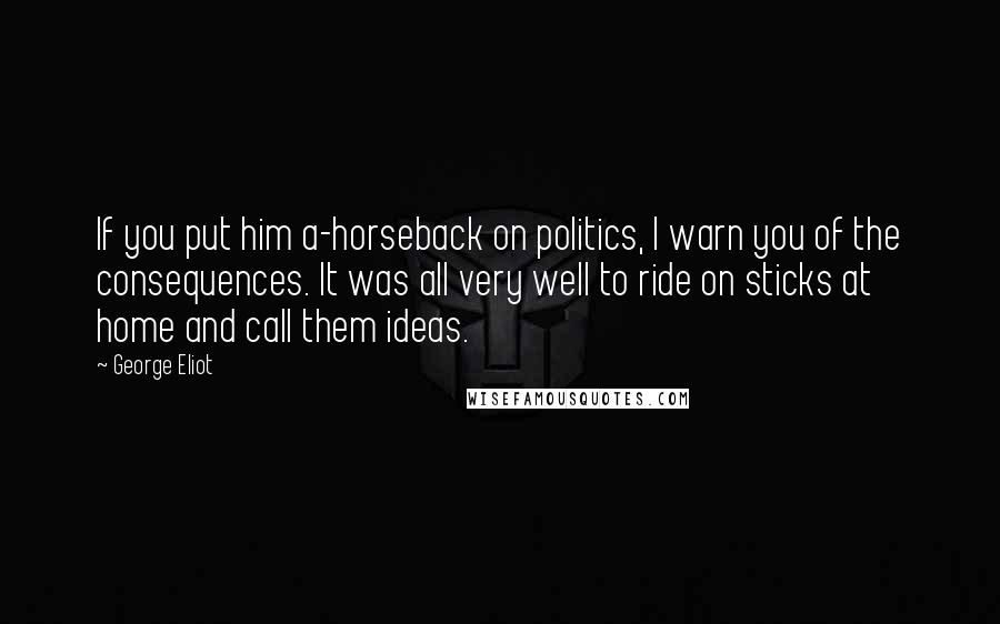 George Eliot Quotes: If you put him a-horseback on politics, I warn you of the consequences. It was all very well to ride on sticks at home and call them ideas.