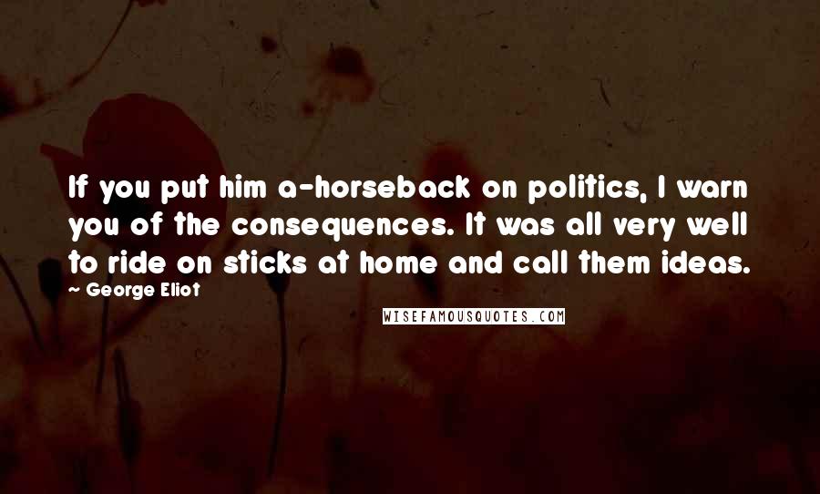 George Eliot Quotes: If you put him a-horseback on politics, I warn you of the consequences. It was all very well to ride on sticks at home and call them ideas.