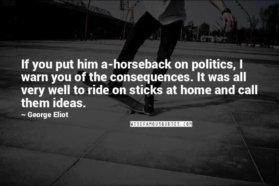 George Eliot Quotes: If you put him a-horseback on politics, I warn you of the consequences. It was all very well to ride on sticks at home and call them ideas.