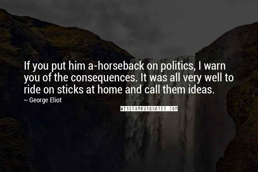 George Eliot Quotes: If you put him a-horseback on politics, I warn you of the consequences. It was all very well to ride on sticks at home and call them ideas.